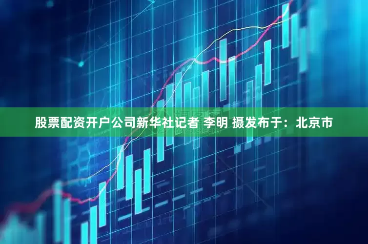 股票配资开户公司新华社记者 李明 摄发布于：北京市