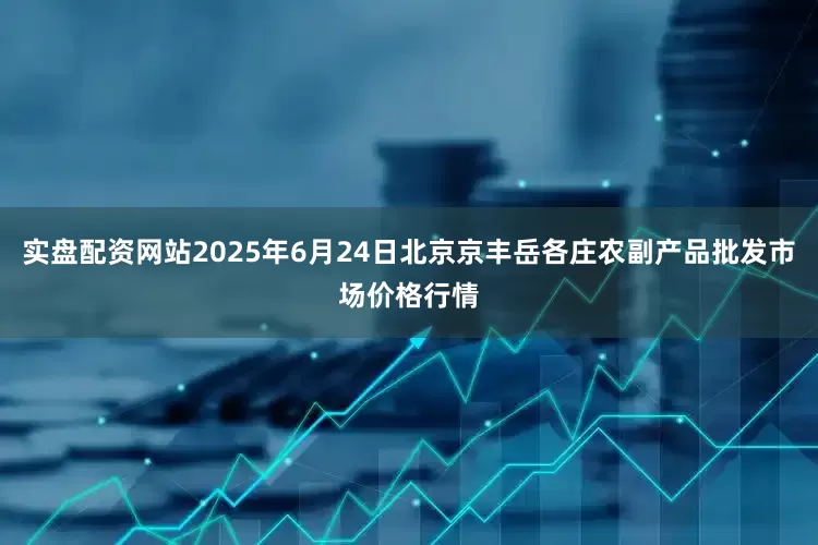 实盘配资网站2025年6月24日北京京丰岳各庄农副产品批发市场价格行情