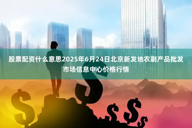 股票配资什么意思2025年6月24日北京新发地农副产品批发市场信息中心价格行情