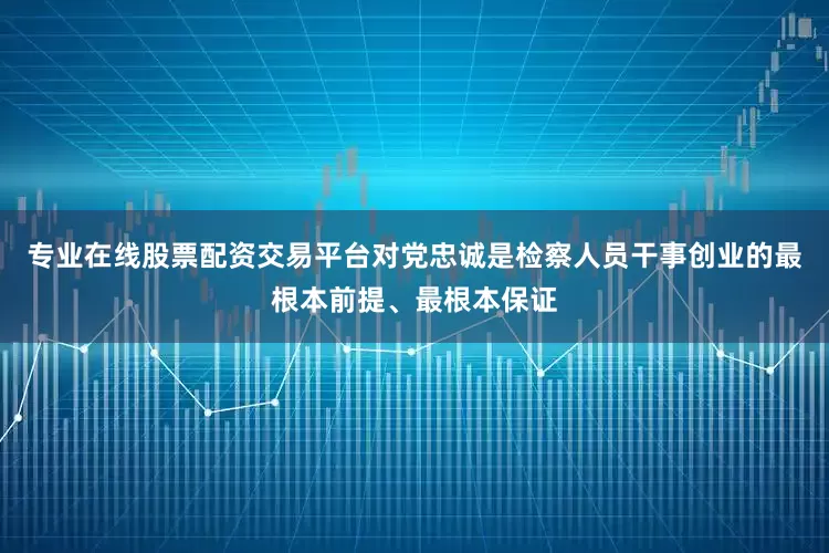 专业在线股票配资交易平台对党忠诚是检察人员干事创业的最根本前提、最根本保证
