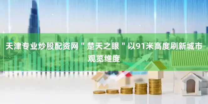 天津专业炒股配资网＂楚天之眼＂以91米高度刷新城市观览维度