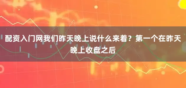 配资入门网我们昨天晚上说什么来着？第一个在昨天晚上收盘之后