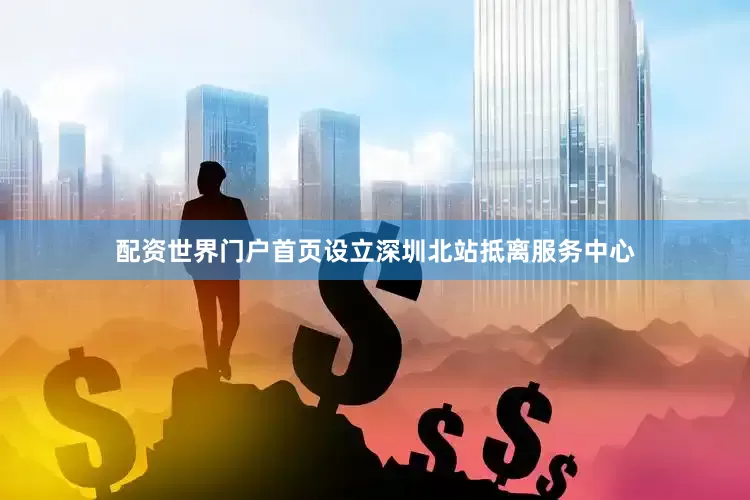 配资世界门户首页设立深圳北站抵离服务中心