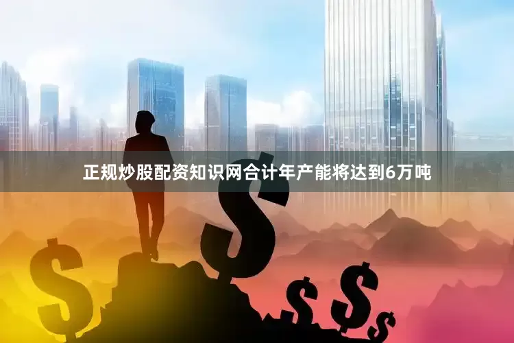 正规炒股配资知识网合计年产能将达到6万吨