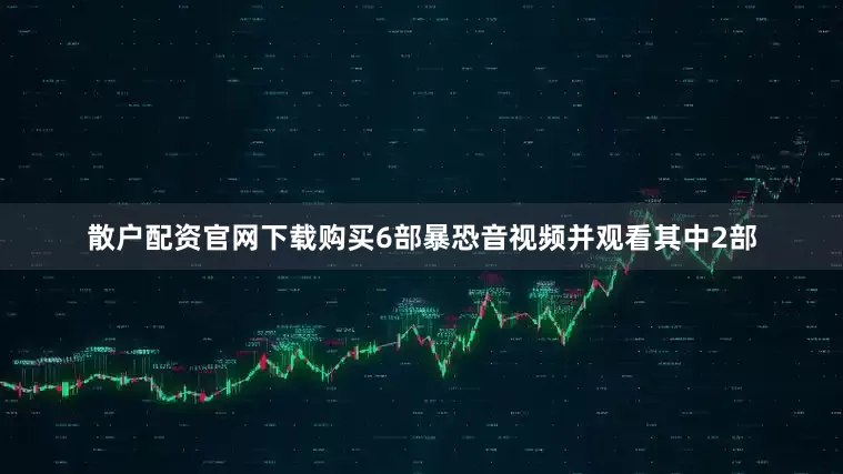 散户配资官网下载购买6部暴恐音视频并观看其中2部