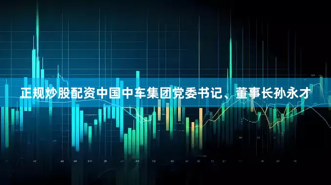 正规炒股配资中国中车集团党委书记、董事长孙永才