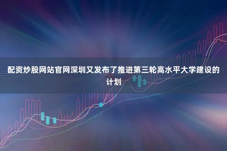 配资炒股网站官网深圳又发布了推进第三轮高水平大学建设的计划