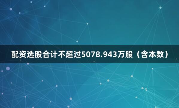 配资选股合计不超过5078.943万股（含本数）
