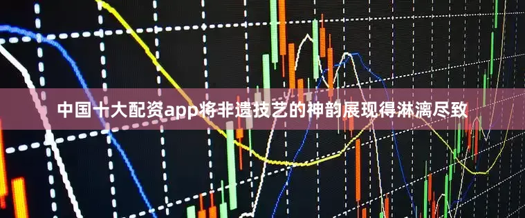 中国十大配资app将非遗技艺的神韵展现得淋漓尽致