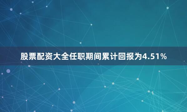 股票配资大全任职期间累计回报为4.51%