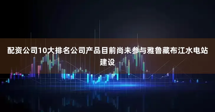 配资公司10大排名公司产品目前尚未参与雅鲁藏布江水电站建设