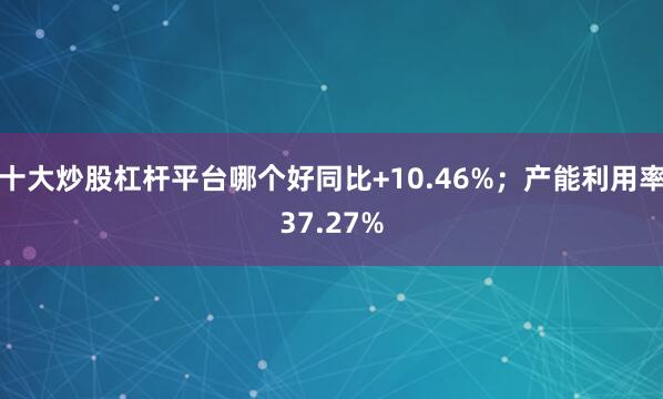 十大炒股杠杆平台哪个好同比+10.46%；产能利用率37.27%