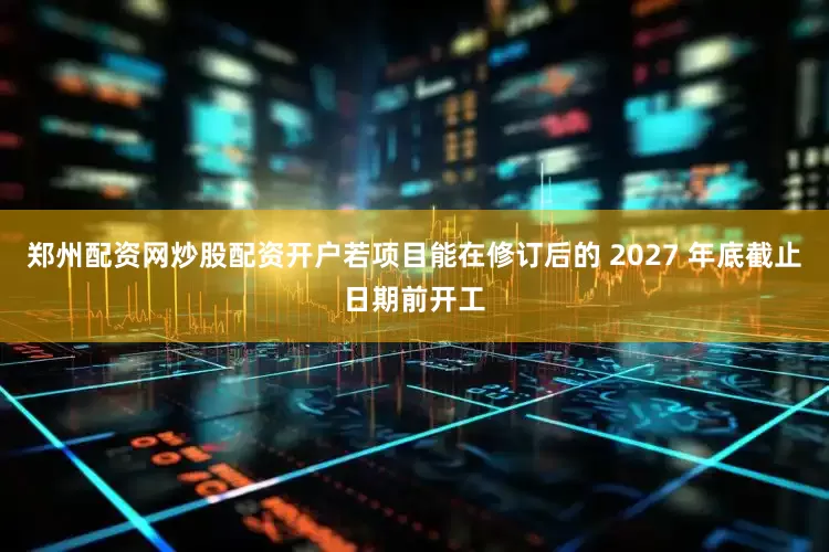 郑州配资网炒股配资开户若项目能在修订后的 2027 年底截止日期前开工