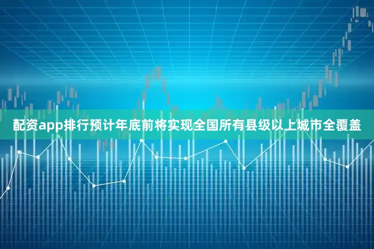 配资app排行预计年底前将实现全国所有县级以上城市全覆盖