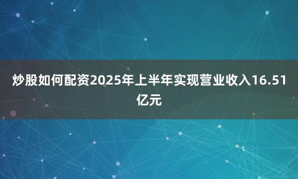 炒股如何配资2025年上半年实现营业收入16.51亿元